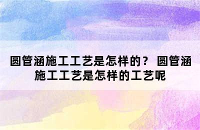 圆管涵施工工艺是怎样的？ 圆管涵施工工艺是怎样的工艺呢